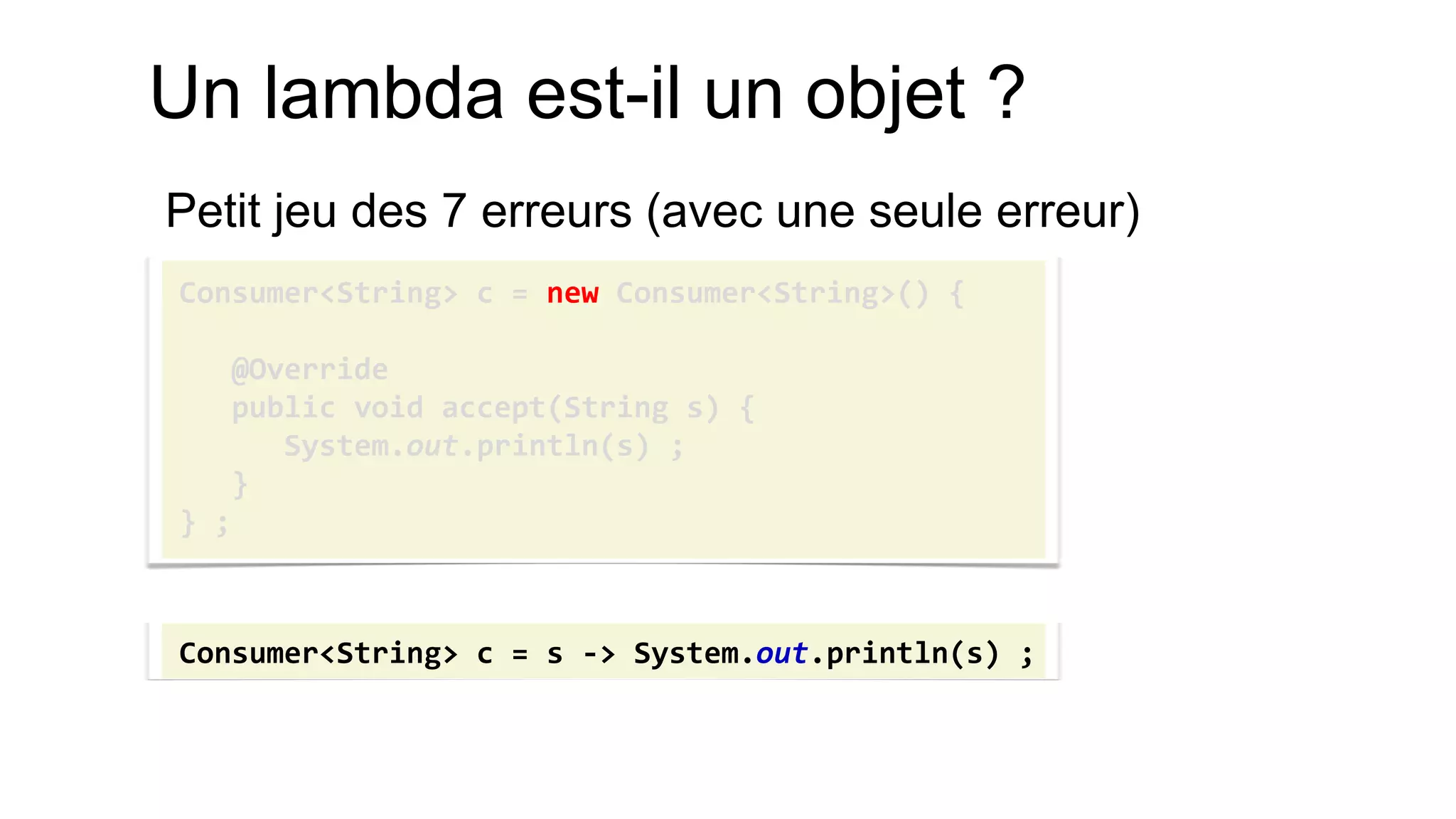 Un lambda est-il un objet ? 
Petit jeu des 7 erreurs (avec une seule erreur) 
Consumer<String> c = new Consumer<String>() { 
@Override 
public void accept(String s) { 
System.out.println(s) ; 
} 
} ; 
Consumer<String> c = s -> System.out.println(s) ;  