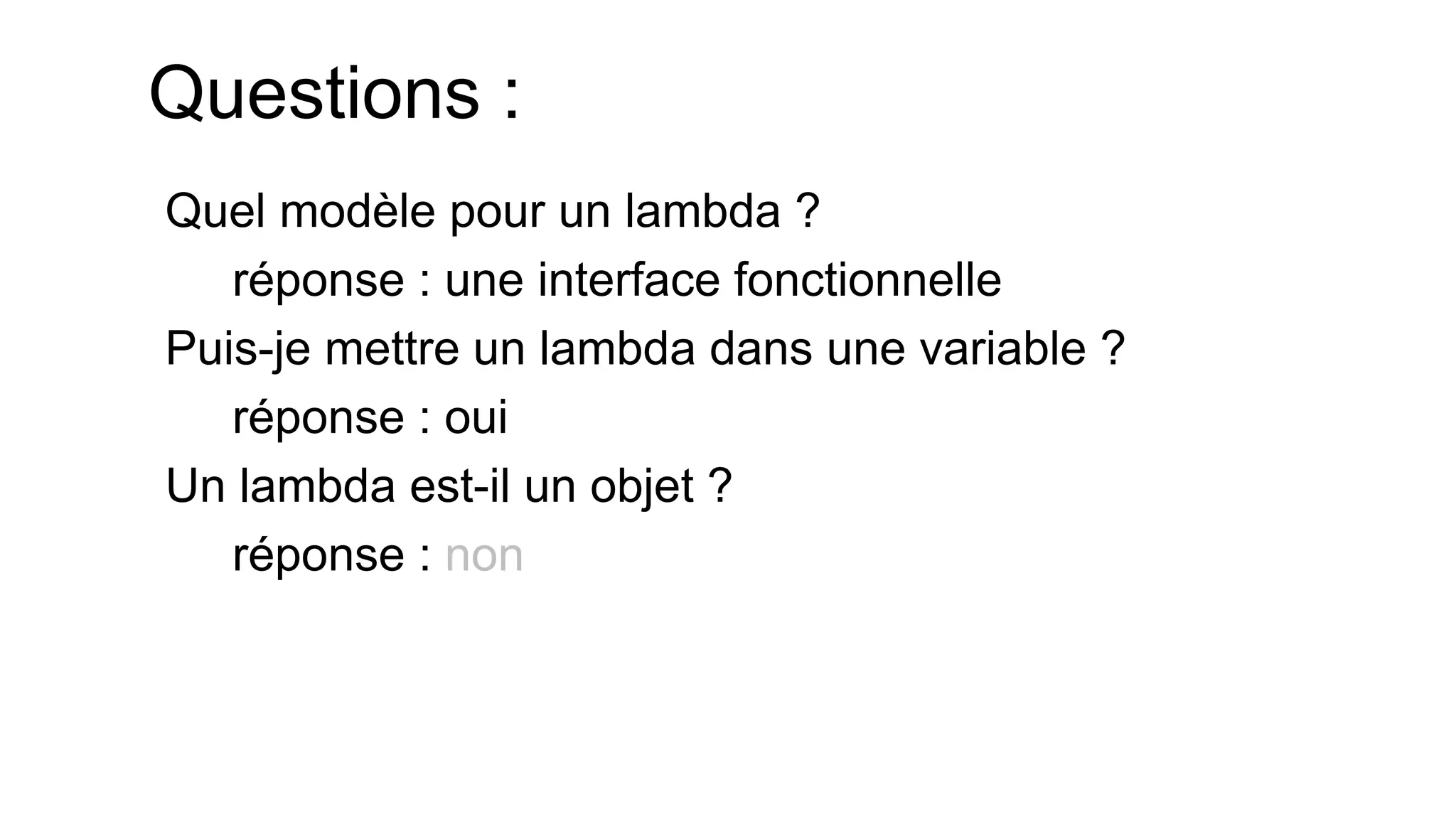 Questions : 
Quel modèle pour un lambda ? 
réponse : une interface fonctionnelle 
Puis-je mettre un lambda dans une variable ? 
réponse : oui 
Un lambda est-il un objet ? 
réponse : non  