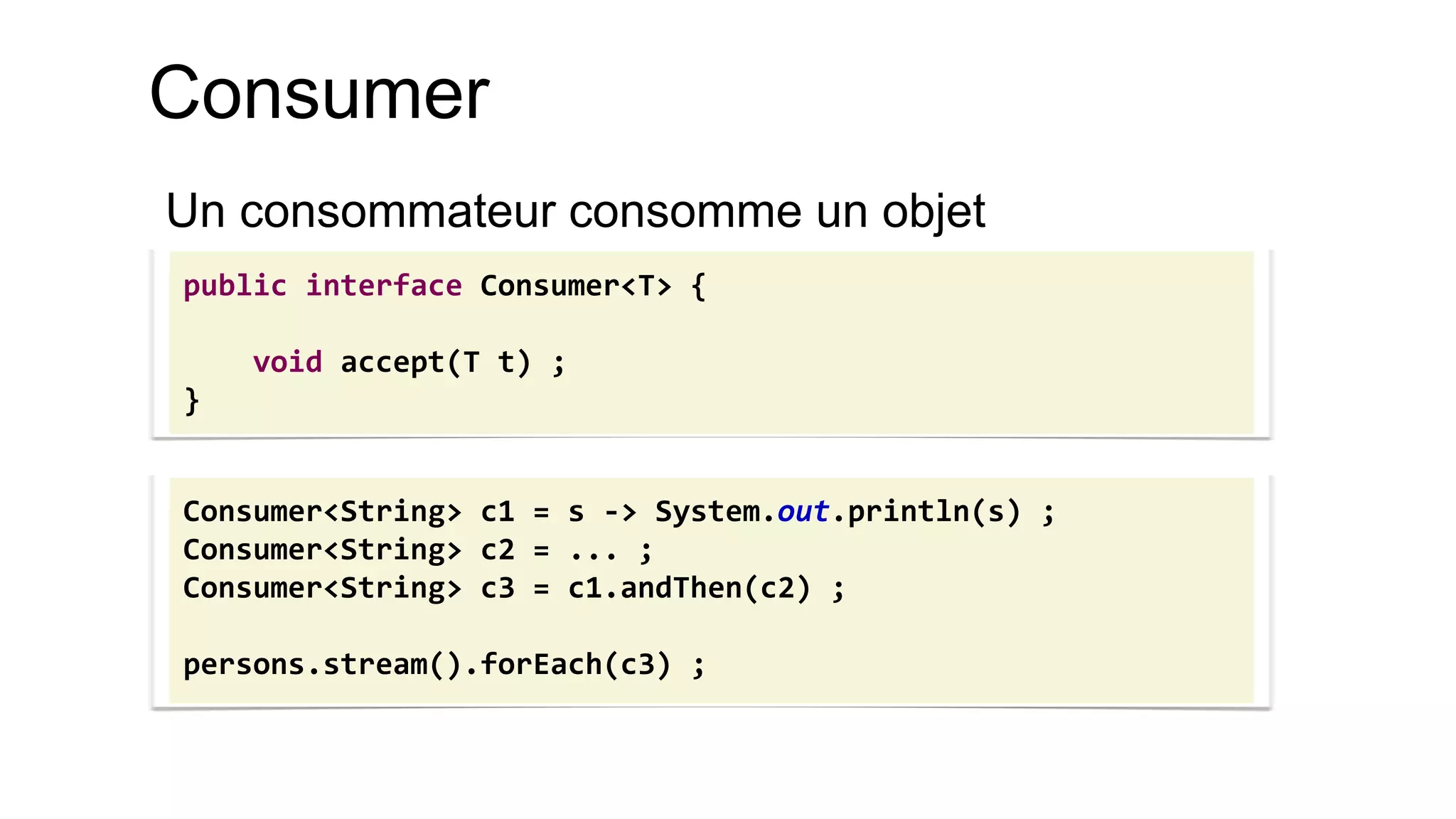 Consumer 
Un consommateur consomme un objet 
public interface Consumer<T> { 
void accept(T t) ; 
} 
Consumer<String> c1 = s -> System.out.println(s) ; 
Consumer<String> c2 = ... ; 
Consumer<String> c3 = c1.andThen(c2) ; 
persons.stream().forEach(c3) ;  