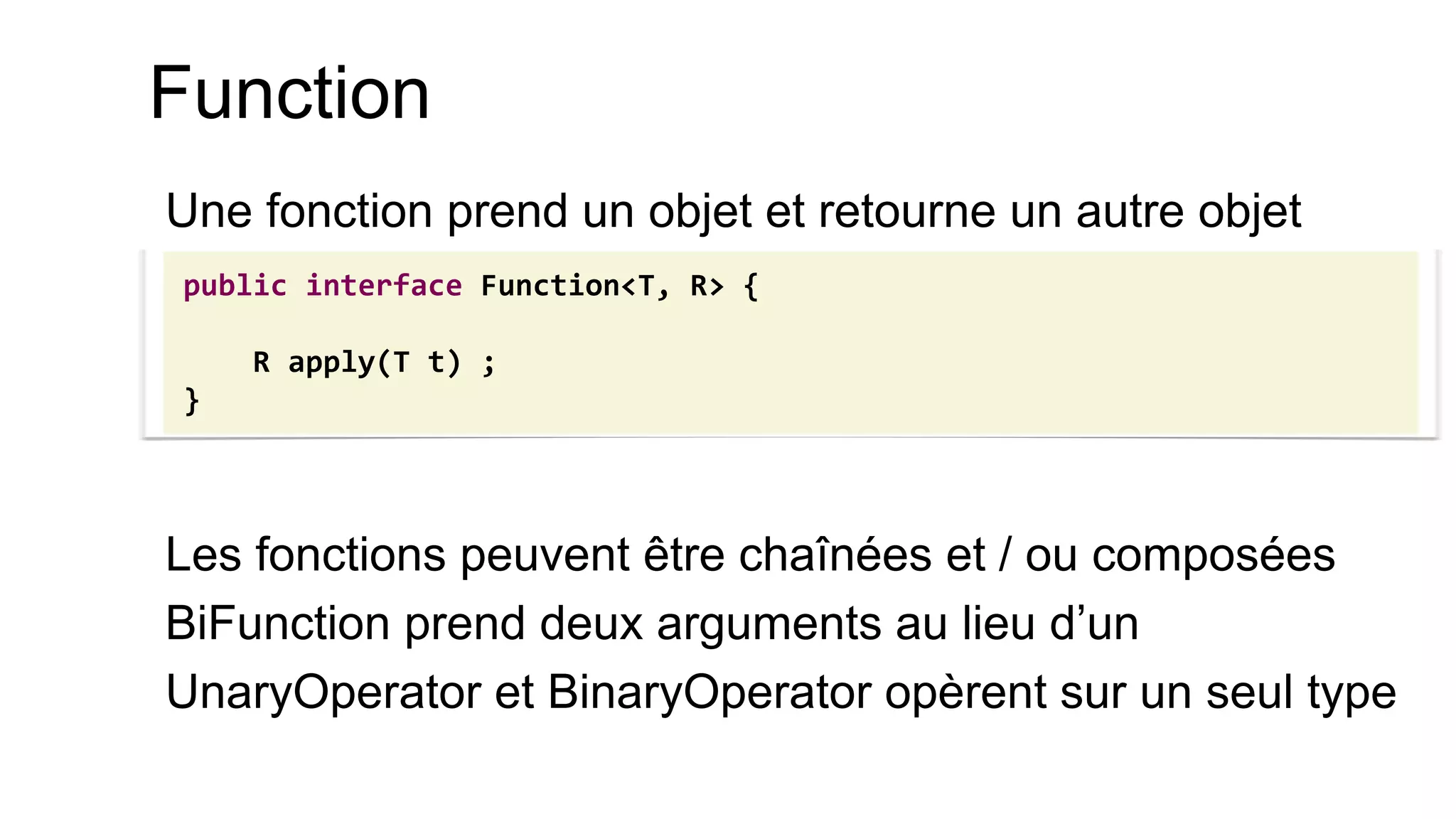 Function 
Une fonction prend un objet et retourne un autre objet 
Les fonctions peuvent être chaînées et / ou composées 
BiFunction prend deux arguments au lieu d’un 
UnaryOperator et BinaryOperator opèrent sur un seul type 
public interface Function<T, R> { 
R apply(T t) ; 
}  