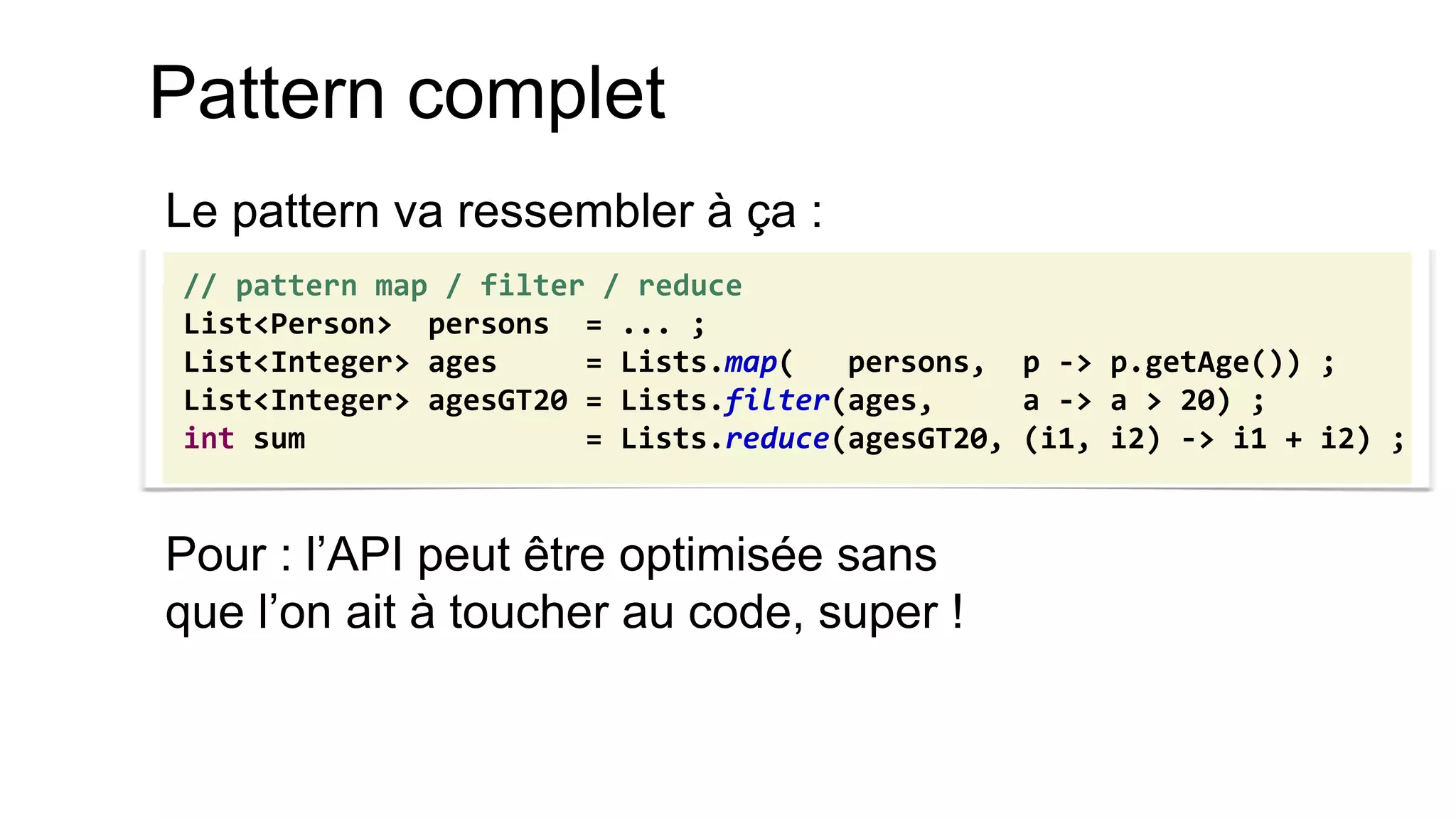 Pattern complet 
Le pattern va ressembler à ça : 
Pour : l’API peut être optimisée sans que l’on ait à toucher au code, super ! 
// pattern map / filter / reduce 
List<Person> persons = ... ; 
List<Integer> ages = Lists.map( persons, p -> p.getAge()) ; 
List<Integer> agesGT20 = Lists.filter(ages, a -> a > 20) ; 
int sum = Lists.reduce(agesGT20, (i1, i2) -> i1 + i2) ;  