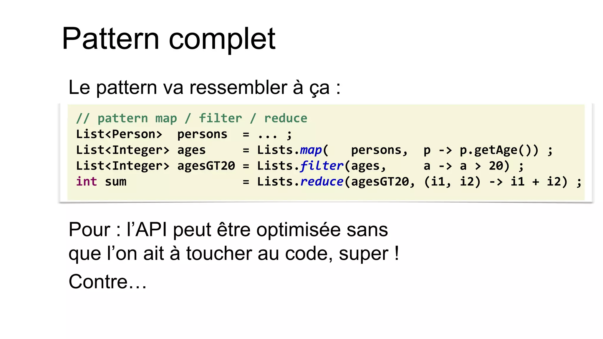 Pattern complet 
Le pattern va ressembler à ça : 
Pour : l’API peut être optimisée sans que l’on ait à toucher au code, super ! 
Contre… 
// pattern map / filter / reduce 
List<Person> persons = ... ; 
List<Integer> ages = Lists.map( persons, p -> p.getAge()) ; 
List<Integer> agesGT20 = Lists.filter(ages, a -> a > 20) ; 
int sum = Lists.reduce(agesGT20, (i1, i2) -> i1 + i2) ;  