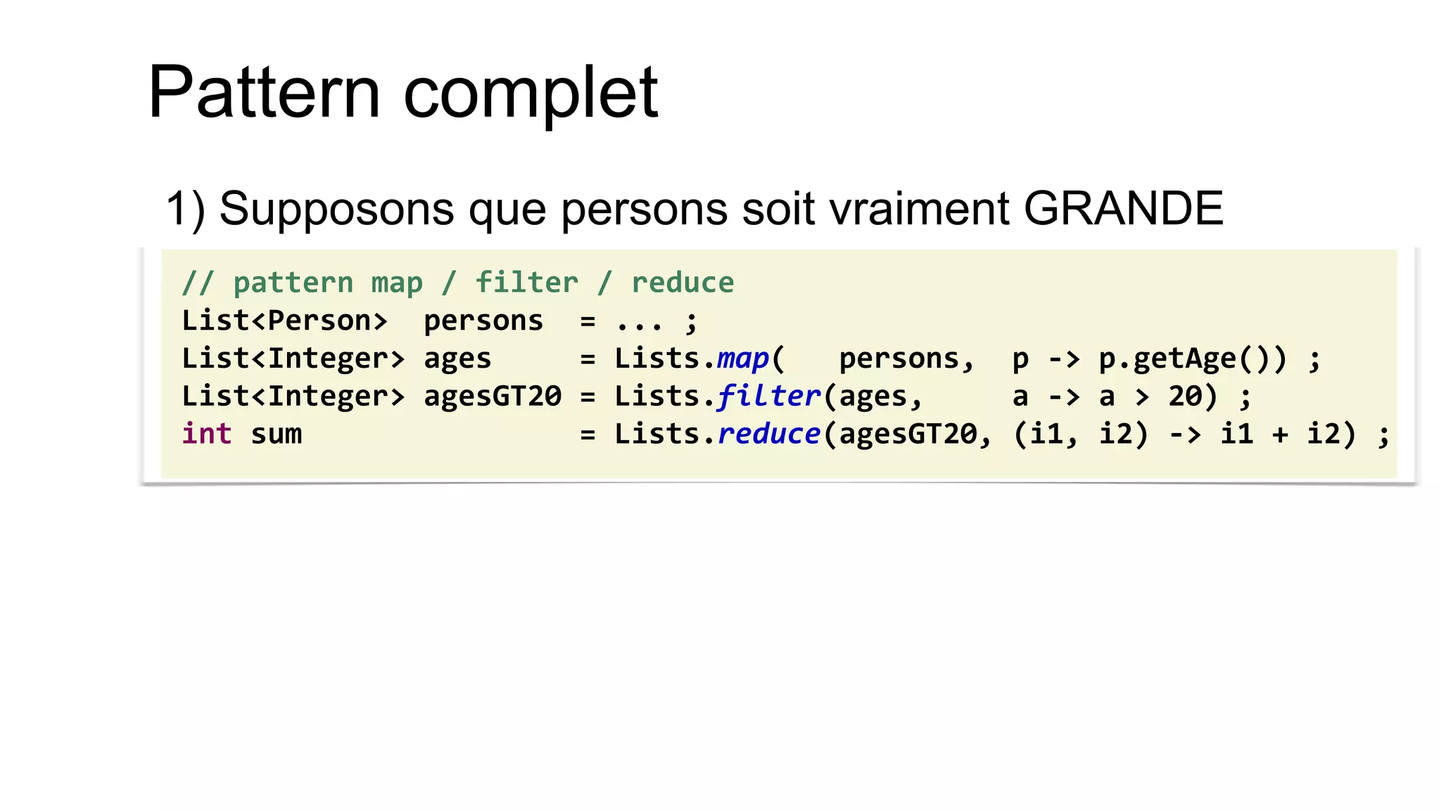 Pattern complet 
1) Supposons que persons soit vraiment GRANDE 
// pattern map / filter / reduce 
List<Person> persons = ... ; 
List<Integer> ages = Lists.map( persons, p -> p.getAge()) ; 
List<Integer> agesGT20 = Lists.filter(ages, a -> a > 20) ; 
int sum = Lists.reduce(agesGT20, (i1, i2) -> i1 + i2) ;  
