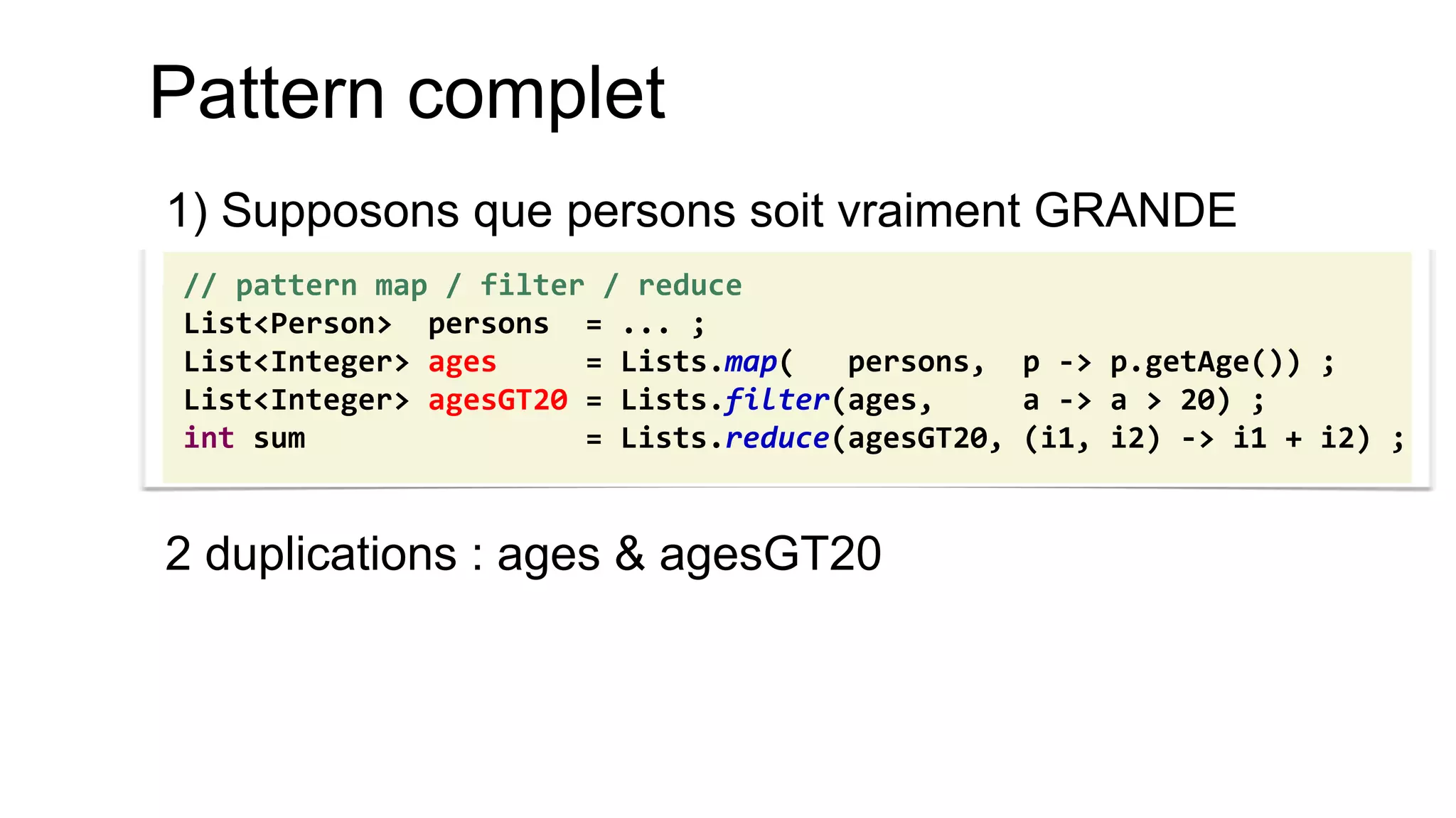 Pattern complet 
1) Supposons que persons soit vraiment GRANDE 
2 duplications : ages & agesGT20 
// pattern map / filter / reduce 
List<Person> persons = ... ; 
List<Integer> ages = Lists.map( persons, p -> p.getAge()) ; 
List<Integer> agesGT20 = Lists.filter(ages, a -> a > 20) ; 
int sum = Lists.reduce(agesGT20, (i1, i2) -> i1 + i2) ;  