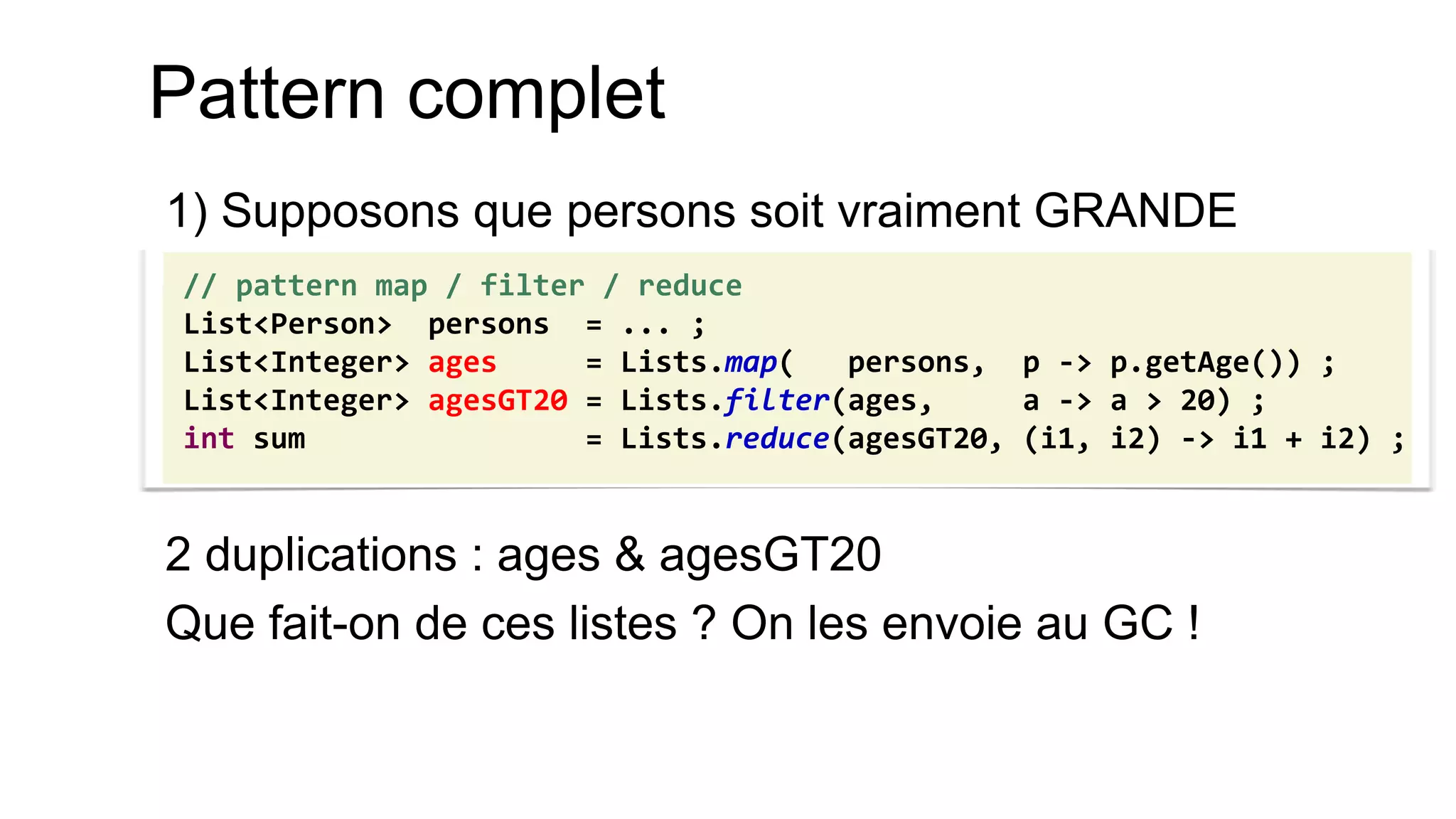 Pattern complet 
1) Supposons que persons soit vraiment GRANDE 
2 duplications : ages & agesGT20 
Que fait-on de ces listes ? On les envoie au GC ! 
// pattern map / filter / reduce 
List<Person> persons = ... ; 
List<Integer> ages = Lists.map( persons, p -> p.getAge()) ; 
List<Integer> agesGT20 = Lists.filter(ages, a -> a > 20) ; 
int sum = Lists.reduce(agesGT20, (i1, i2) -> i1 + i2) ;  