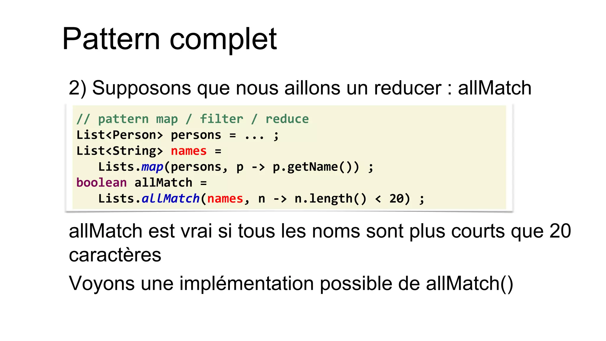 Pattern complet 
2) Supposons que nous aillons un reducer : allMatch 
allMatch est vrai si tous les noms sont plus courts que 20 caractères 
Voyons une implémentation possible de allMatch() 
// pattern map / filter / reduce 
List<Person> persons = ... ; 
List<String> names = 
Lists.map(persons, p -> p.getName()) ; 
boolean allMatch = 
Lists.allMatch(names, n -> n.length() < 20) ;  
