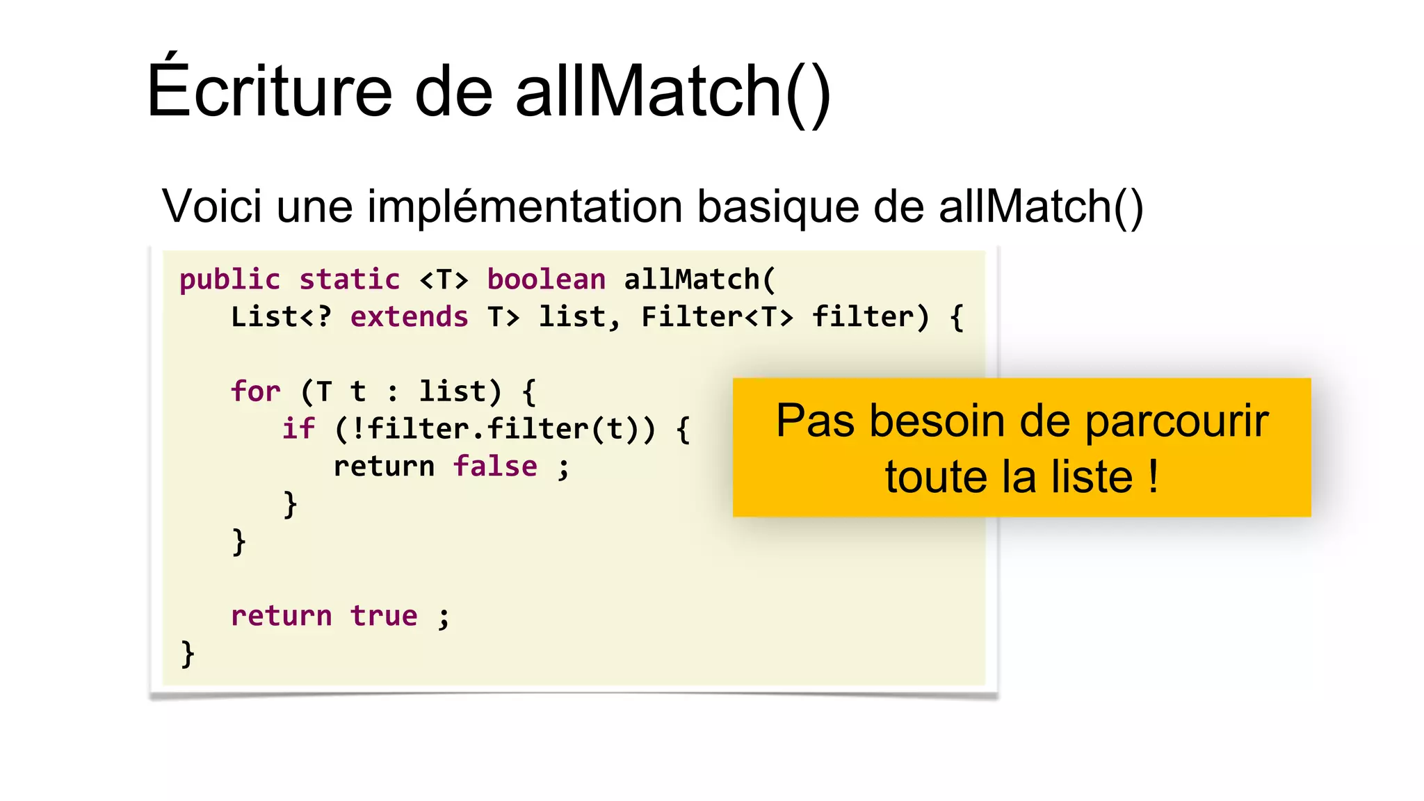 Écriture de allMatch() 
Voici une implémentation basique de allMatch() 
public static <T> boolean allMatch( 
List<? extends T> list, Filter<T> filter) { 
for (T t : list) { 
if (!filter.filter(t)) { 
return false ; 
} 
} 
return true ; 
} 
Pas besoin de parcourir toute la liste !  