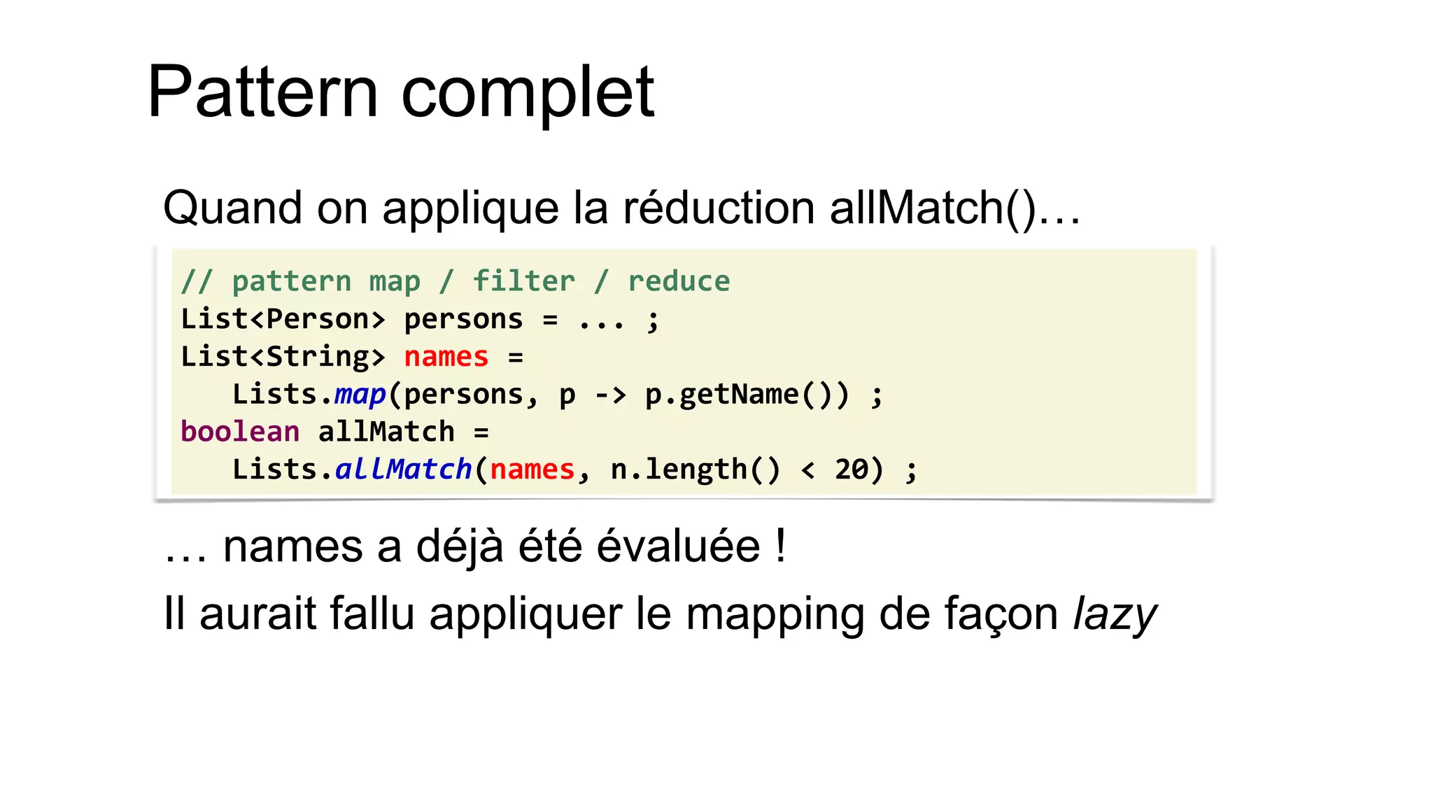 Pattern complet 
Quand on applique la réduction allMatch()… 
… names a déjà été évaluée ! 
Il aurait fallu appliquer le mapping de façon lazy 
// pattern map / filter / reduce 
List<Person> persons = ... ; 
List<String> names = 
Lists.map(persons, p -> p.getName()) ; 
boolean allMatch = 
Lists.allMatch(names, n.length() < 20) ;  