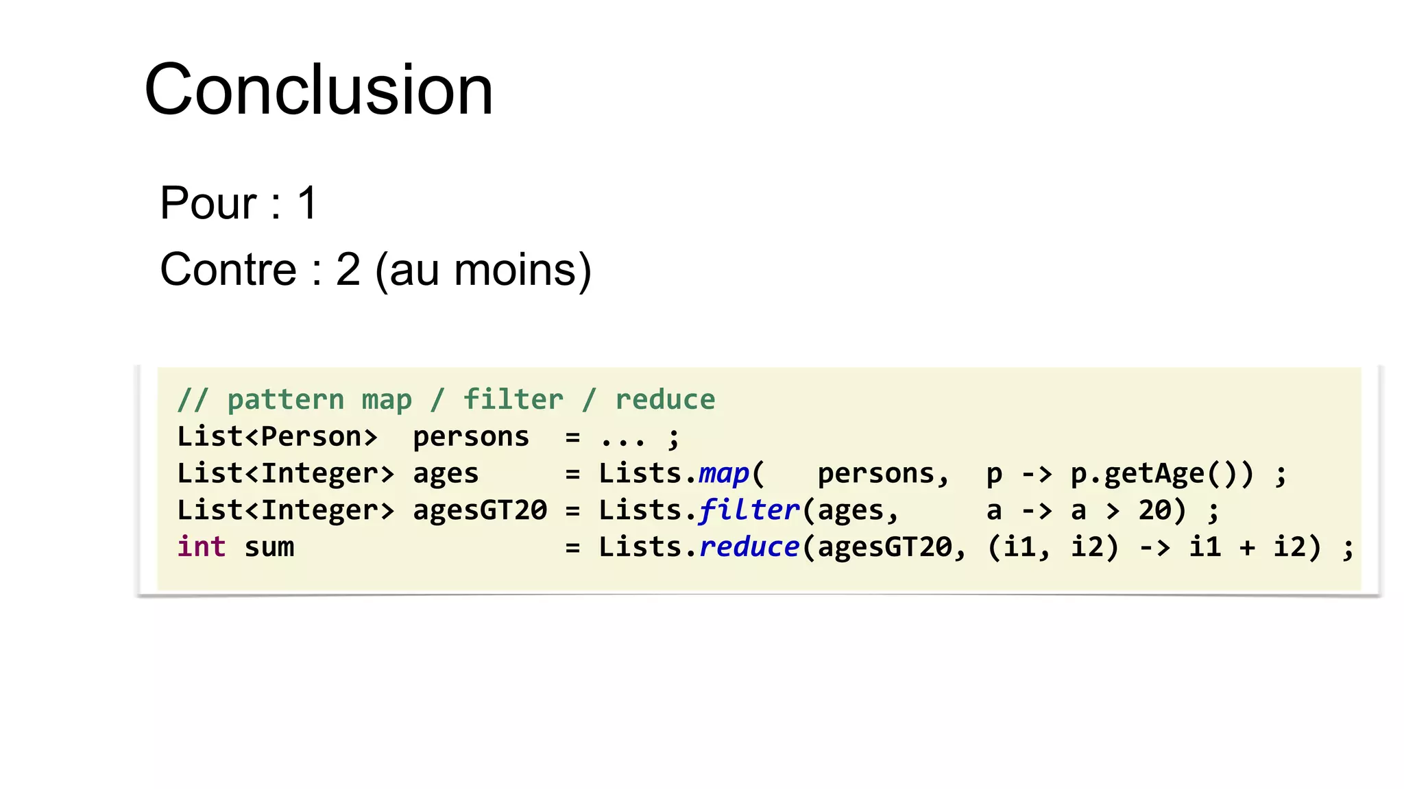 Conclusion 
Pour : 1 
Contre : 2 (au moins) 
// pattern map / filter / reduce 
List<Person> persons = ... ; 
List<Integer> ages = Lists.map( persons, p -> p.getAge()) ; 
List<Integer> agesGT20 = Lists.filter(ages, a -> a > 20) ; 
int sum = Lists.reduce(agesGT20, (i1, i2) -> i1 + i2) ;  