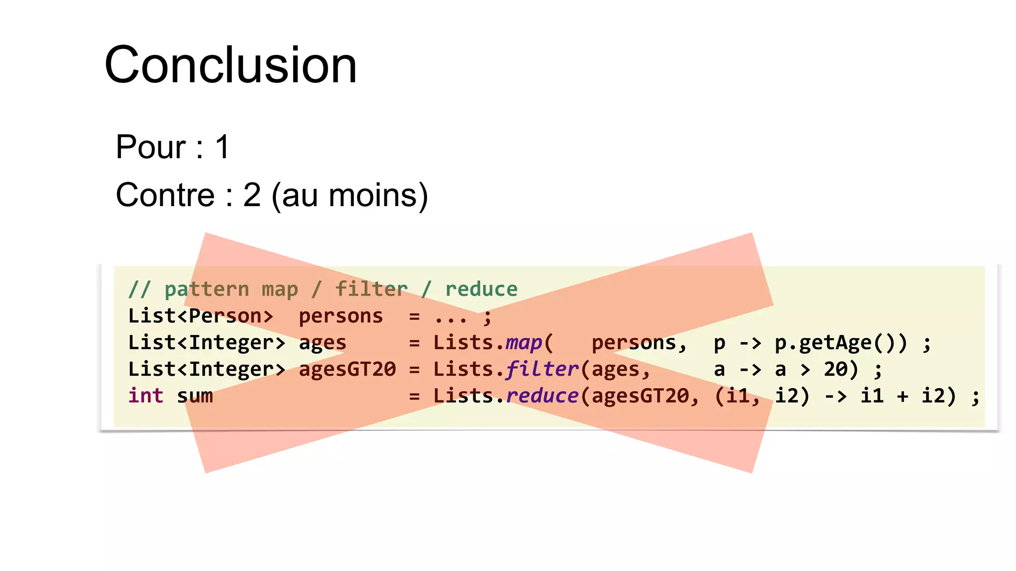 // pattern map / filter / reduce 
List<Person> persons = ... ; 
List<Integer> ages = Lists.map( persons, p -> p.getAge()) ; 
List<Integer> agesGT20 = Lists.filter(ages, a -> a > 20) ; 
int sum = Lists.reduce(agesGT20, (i1, i2) -> i1 + i2) ; 
Conclusion 
Pour : 1 
Contre : 2 (au moins)  