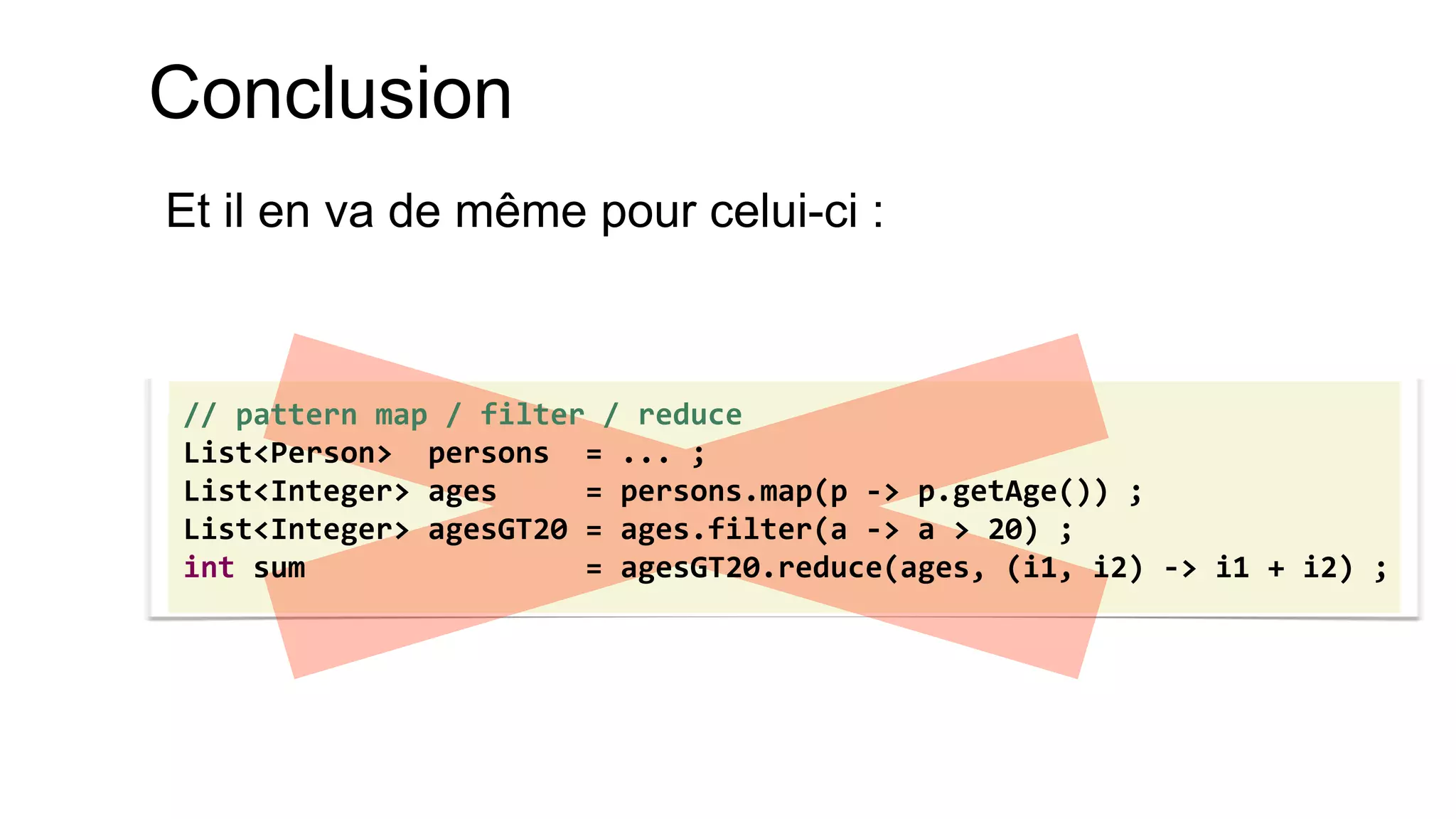 Conclusion 
Et il en va de même pour celui-ci : 
// pattern map / filter / reduce 
List<Person> persons = ... ; 
List<Integer> ages = persons.map(p -> p.getAge()) ; 
List<Integer> agesGT20 = ages.filter(a -> a > 20) ; 
int sum = agesGT20.reduce(ages, (i1, i2) -> i1 + i2) ;  