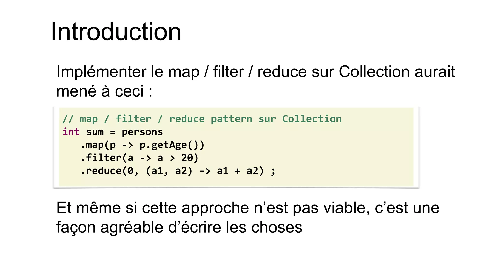 Introduction 
Implémenter le map / filter / reduce sur Collection aurait mené à ceci : 
Et même si cette approche n’est pas viable, c’est une façon agréable d’écrire les choses 
// map / filter / reduce pattern sur Collection 
int sum = persons 
.map(p -> p.getAge()) 
.filter(a -> a > 20) 
.reduce(0, (a1, a2) -> a1 + a2) ;  
