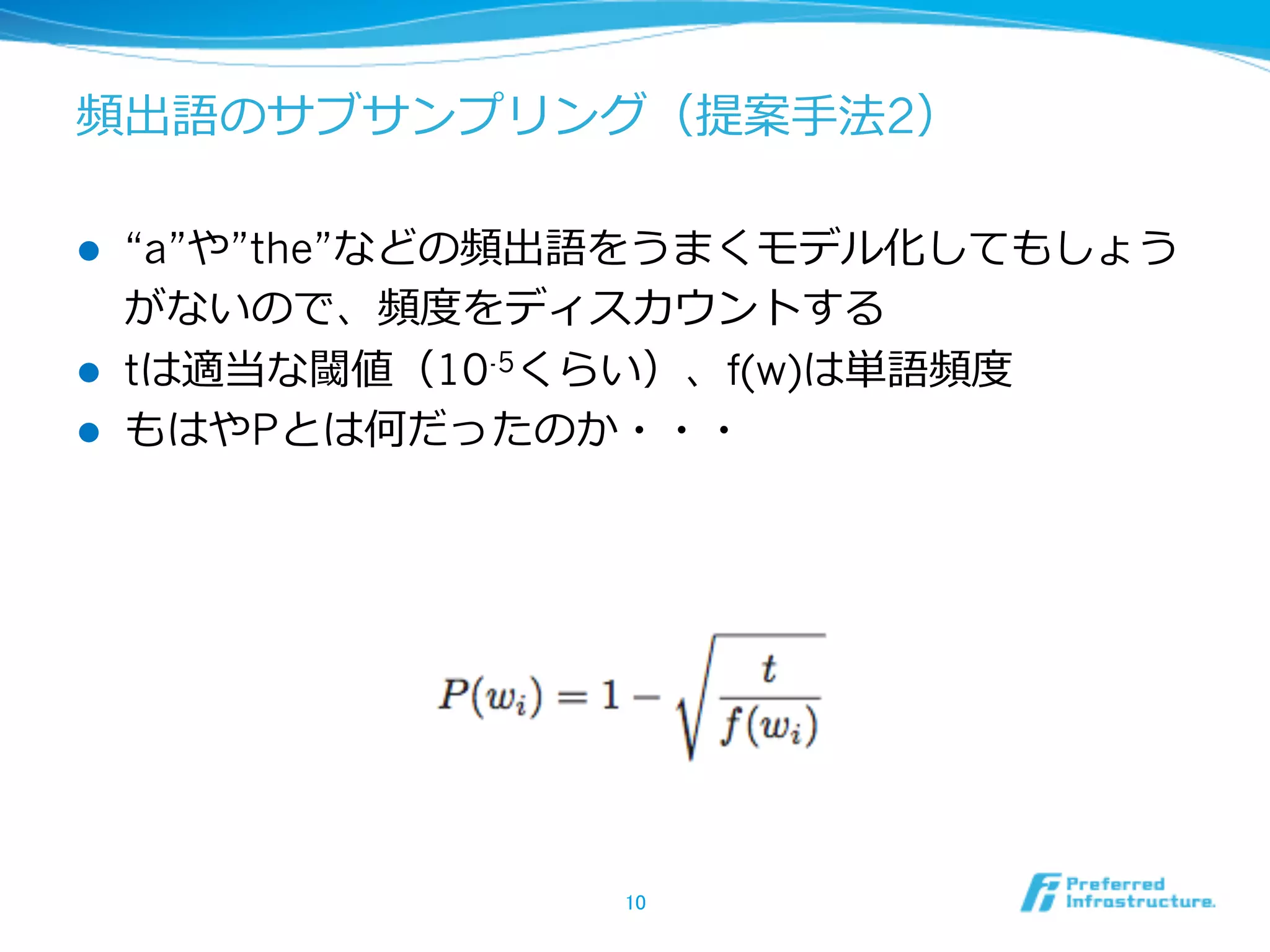 頻出語のサブサンプリング（提案⼿手法2）
l 
l 
l 

“a”や”the”などの頻出語をうまくモデル化してもしょう
がないので、頻度度をディスカウントする
tは適当な閾値（10-5くらい）、f(w)は単語頻度度
もはやPとは何だったのか・・・

10	

 