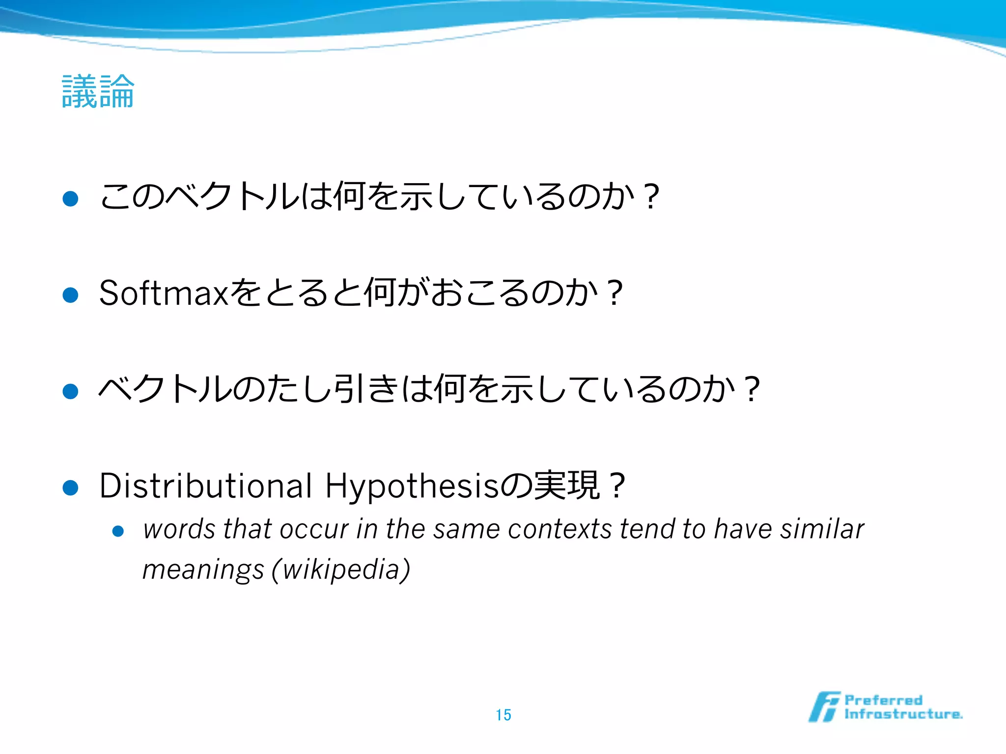 議論論
l 

このベクトルは何を⽰示しているのか？

l 

Softmaxをとると何がおこるのか？

l 

ベクトルのたし引きは何を⽰示しているのか？

l 

Distributional Hypothesisの実現？
l 

words that occur in the same contexts tend to have similar
meanings (wikipedia)

15	

 