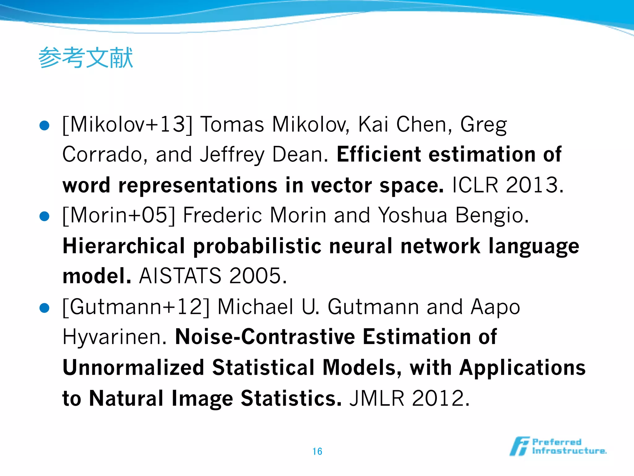 参考⽂文献
l 

l 

l 

[Mikolov+13] Tomas Mikolov, Kai Chen, Greg
Corrado, and Jeffrey Dean. Efficient estimation of
word representations in vector space. ICLR 2013.
[Morin+05] Frederic Morin and Yoshua Bengio.
Hierarchical probabilistic neural network language
model. AISTATS 2005.
[Gutmann+12] Michael U. Gutmann and Aapo
Hyvarinen. Noise-Contrastive Estimation of
Unnormalized Statistical Models, with Applications
to Natural Image Statistics. JMLR 2012.
16	

 