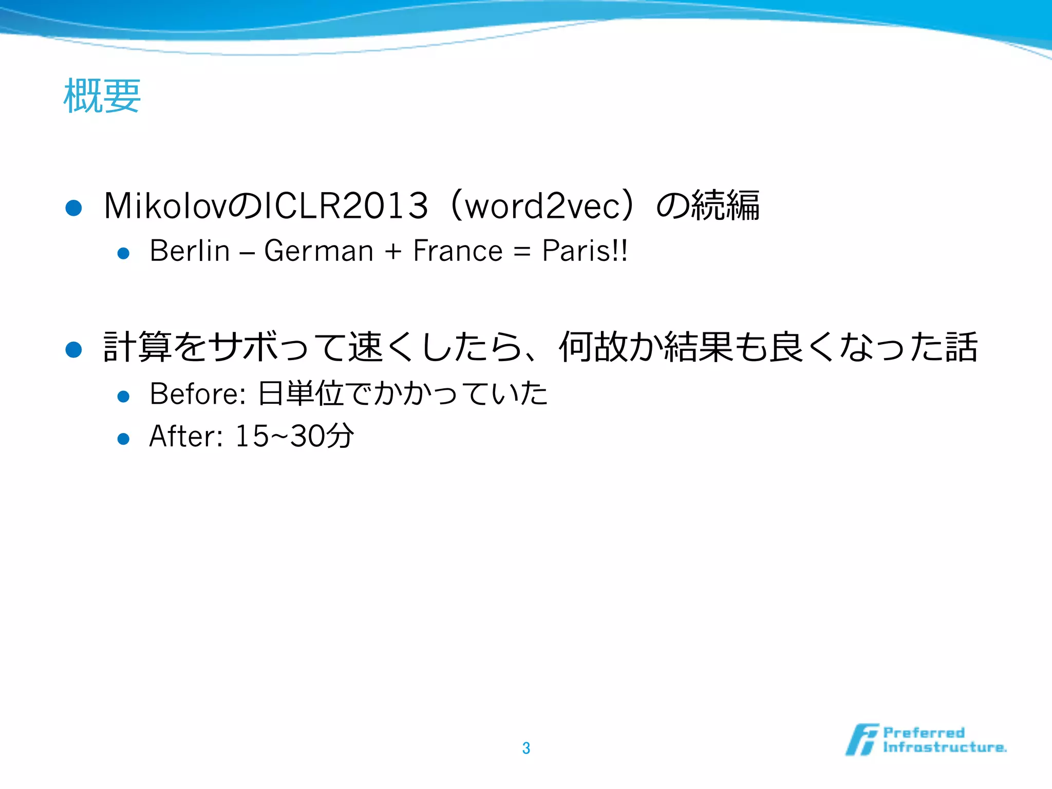 概要
l 

MikolovのICLR2013（word2vec）の続編
l 

l 

Berlin – German + France = Paris!!

計算をサボって速くしたら、何故か結果も良良くなった話
l 
l 

Before: ⽇日単位でかかっていた
After: 15~30分

3	

 