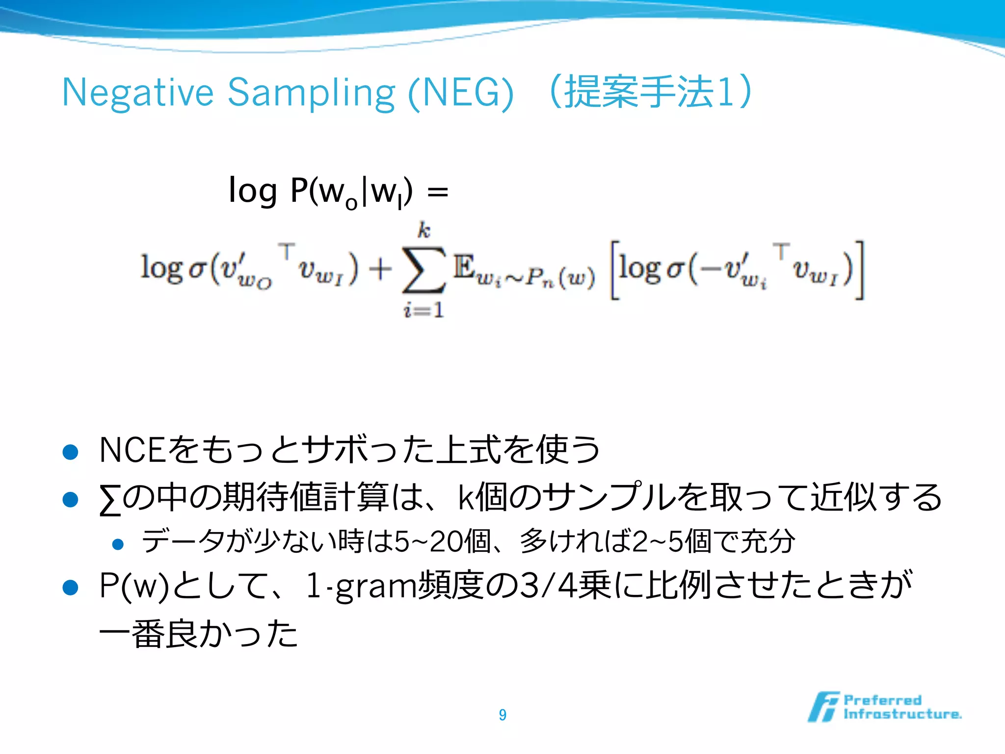 Negative Sampling (NEG) （提案⼿手法1）
log P(wo|wI) =	

l 
l 

NCEをもっとサボった上式を使う
∑の中の期待値計算は、k個のサンプルを取って近似する
l 

l 

データが少ない時は5~20個、多ければ2~5個で充分

P(w)として、1-gram頻度度の3/4乗に⽐比例例させたときが
⼀一番良良かった
9	

 
