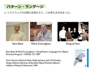 パターン・ランゲージ
ソフトウェアの分野に応用さえて、この考え方が広まった。

Kent Beck

Ward Cunningham

Gang of Four

Kent Beck & Ward Cunningham, “Using Pattern Languages for ObjectOriented Program”, OOPSLA '87, 1987
Erich Gamma, Richard Helm, Ralph Johnson, John M.Vlissides,
Design Patterns: Elements of Reusable Object-Oriented Software,
Addison-Wesley Professional, 1994

 