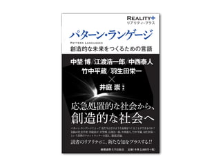Reality

Reality

パ
タ
パタ ンラ ゲ
ー ・ ン ージ ー
ン
・
創造的な未来をつく
るための言語 ラ
ン
中埜 博 江渡浩一郎 中西泰人 ゲ
ー
竹中平蔵 羽生田栄一
ジ
リアリティ プラス

Pattern Languages

渡
浩
一
郎

Nakano Hiroshi

江
井庭中
崇
Eto Koichiro

中
西
泰
人

Nakanishi Yasuto

竹
中
平
蔵

Takenaka Heizō

Eiiti Hanyuda

羽
生
田
栄
一

埜
博

［
編
著
］

応急処置的な社会から、

創造的な社会へ
Iba Takashi

井
庭
パターン ランゲージによって、
・
崇 私たちはどのような未来をつくることができるのか？
［
気鋭の社会学者 井庭崇が、
・
江渡浩一郎、
中西泰人、
竹中平蔵、
羽生田栄一
編 中埜博、
著
徹底討論。
という各界のフロントランナーを迎え、
］

読者の ア テ に、
リ リ ィ 新たな知をプラ す ！
ス る！

定価
（本体 2,400 円 税）
＋

 