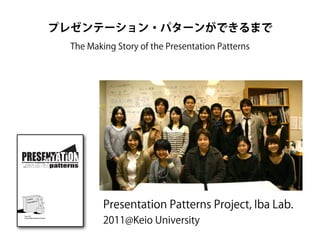 プレゼンテーション・パターンができるまで
The Making Story of the Presentation Patterns

A Pattern Language for Creative Presentations

プレゼンテーション・パターン

創造的プレゼンテーションのパターン・ランゲージ

Presentation Patterns Project, Iba Lab.
Ver. 0.50
Presentation Patterns Project

2011@Keio University

 