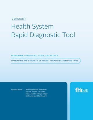 Version 1

Health System
Rapid Diagnostic Tool
Framework, Operational Guide, and Metrics
to Measure the Strength of Priority Health System Functions

By David Wendt

With contributions from Bruno
Bouchet, Ya-Shin Lin, Lipika
Nanda, Shanthi Noriega, Nilufar
Rakhmanova, and Sarah Searle

PREPARING FOR THE RAPID DIAGNOSTIC

i

 