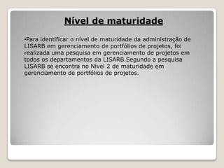 Nível de maturidade
•Para identificar o nível de maturidade da administração de
LISARB em gerenciamento de portfólios de projetos, foi
realizada uma pesquisa em gerenciamento de projetos em
todos os departamentos da LISARB.Segundo a pesquisa
LISARB se encontra no Nível 2 de maturidade em
gerenciamento de portfólios de projetos.

 