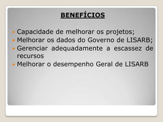 BENEFÍCIOS
Capacidade de melhorar os projetos;
 Melhorar os dados do Governo de LISARB;
 Gerenciar adequadamente a escassez de
recursos
 Melhorar o desempenho Geral de LISARB


 