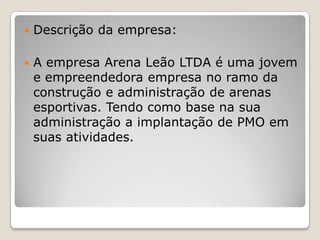 

Descrição da empresa:



A empresa Arena Leão LTDA é uma jovem
e empreendedora empresa no ramo da
construção e administração de arenas
esportivas. Tendo como base na sua
administração a implantação de PMO em
suas atividades.

 