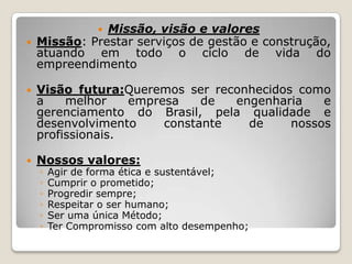 Missão, visão e valores
Missão: Prestar serviços de gestão e construção,
atuando em todo o ciclo de vida do
empreendimento






Visão futura:Queremos ser reconhecidos como
a
melhor
empresa
de
engenharia
e
gerenciamento do Brasil, pela qualidade e
desenvolvimento
constante
de
nossos
profissionais.



Nossos valores:
◦
◦
◦
◦
◦
◦

Agir de forma ética e sustentável;
Cumprir o prometido;
Progredir sempre;
Respeitar o ser humano;
Ser uma única Método;
Ter Compromisso com alto desempenho;

 