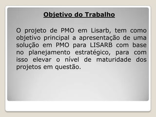 Objetivo do Trabalho
O projeto de PMO em Lisarb, tem como
objetivo principal a apresentação de uma
solução em PMO para LISARB com base
no planejamento estratégico, para com
isso elevar o nível de maturidade dos
projetos em questão.

 