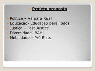 






Projeto proposto

Política – Vá para Rua!
Educação- Educação para Todos.
Justiça – Fast Justice.
Diversidade- BAH!
Mobilidade – Pró Bike.

 
