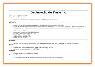 Declaração de Trabalho
Mão – de – obra operacional
Especificação funcional:


Selecionar e disponibilizar candidatos conforme perfil determinado, em anexo.

Qualidade:









Utilizar Ciclo de aprendizagem para assegurar aproveitamento de 95% dos contratados.
CICLO DE APREDIZAGEM – Os candidatos teram 03 meses de avaliacão – 15 dias apenas observam , não executam, depois 45
dias executam com supervisao , entre 60-90 dias de trabalho executam sendo avalido no final com prova oral e escrita.
Selecionar candidatos com:
Escolaridade mínima: Ensino médio completo
Experiência na indústria: Mínimo 2 anos
Disponibilidade de viagem: sim
Disponibilidade de horário: sim
Estado de civil: Casado

Garantia:
 Do custo total do contrato serão retidos 10% , para pagamento 90 dias após a efetivação de todos os contratados.
Prazo:
 Apresentar os candidatos aprovados entre 15 a 30 de março de 2015.
 Reposição dos não aprovados em até 15 dias.
Suporte:
 Divulgar as vagas na mídia escrita e falada.
Treinamentos:


A Administração e condução dos treinamentos será da responsabilidade da contratante.

 
