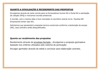 QUANTO A DIVULGAÇÃO E RECEBIMENTO DAS PROPOSTAS
Divulgamos através de carta convite para os fornecedores Human RH e Portal RH a solicitação
de cotação (RFQ) e marcamos reunião presencial.
A reunião, com a mesma data e hora marcadas no escritório central na Av. Paulista Edf
Empresarial Center sala 501.
Solicitamos que apresentem propostas tecnico-comerciais conforme a declaração de escopo
(DE), caso contrário serão desqualificados.

Quanto ao recebimento das propostas
Recebimento através de envelope fechado , divulgamos a proposta ganhadora
baseado nos critérios utilizados pelo sistema de pontuação.
Divulgar ganhador através de edital e convocar para elaboração contrato.

 
