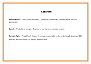 Contrato

Modelo formal – Consta ordem de compra , assinaturas reconhecidas em cartório com claúsulas
contratuais.

Espécie – Prestação de Serviços – Empresa de recrutamento e seleção pessoal.

Contrato Típico – Preço Global – Pacote de serviços apresentados conforme declaração de escopo (DE),
validado pelo setor Jurídico e Diretoria Administrativa.

 
