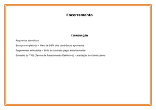 Encerramento

TERMINAÇÃO
Requisitos atendidos
Escopo completado - Mais de 95% dos candidatos aprovados
Pagamentos efetuados - 90% do contrato pago anteriormente
Emissão do TRD (Termo de Recebimento Definitivo) - aceitação do cliente plena

 