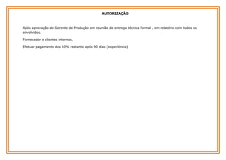 AUTORIZAÇÃO

Após aprovação do Gerente de Produção em reunião de entrega técnica formal , em relatório com todos os
envolvidos.
Fornecedor e clientes internos.
Efetuar pagamento dos 10% restante após 90 dias (experiência)

 