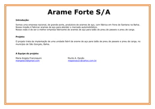 Arame Forte S/A
Introdução:
Somos uma empresa nacional, de grande porte, produtora de arames de aço, com fábrica em Feira de Santana na Bahia.
Nossa missão é fabricar arames de aço para atender o mercado automobilístico.
Nossa visão é de ser a melhor empresa fabricante de arames de aço para talão de pneu de passeio e pneu de carga.
Projeto:
O projeto trata da implantação de uma unidade fabril de arame de aço para talão de pneu de passeio e pneu de carga, no
município de São Gonçalo, Bahia.

A Equipe do projeto:
Maria Angela Francisquini
mangela10@gmail.com

Murilo A. Paixão
mapaixao21@yahoo.com.br

 