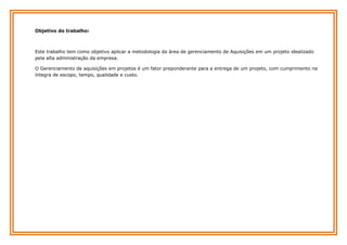 Objetivo do trabalho:

Este trabalho tem como objetivo aplicar a metodologia da área de gerenciamento de Aquisições em um projeto idealizado
pela alta administração da empresa.
O Gerenciamento de aquisições em projetos é um fator preponderante para a entrega de um projeto, com cumprimento na
íntegra de escopo, tempo, qualidade e custo.

 