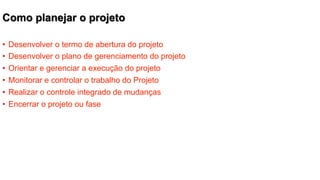 Como planejar o projeto
•  Desenvolver o termo de abertura do projeto
•  Desenvolver o plano de gerenciamento do projeto
•  Orientar e gerenciar a execução do projeto
•  Monitorar e controlar o trabalho do Projeto
•  Realizar o controle integrado de mudanças
•  Encerrar o projeto ou fase

 