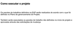 Como executar o projeto

Os pacotes de trabalhos definidos na EAP serão realizados de acordo com o que foi
definido no Plano de gerenciamento do Projeto.
Também serão executados os pacotes de trabalho não definidos no início do projeto e
aprovados através das solicitações de mudança.

 