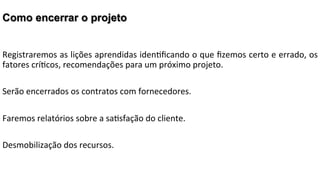 Como encerrar o projeto
Registraremos	
  as	
  lições	
  aprendidas	
  iden2ﬁcando	
  o	
  que	
  ﬁzemos	
  certo	
  e	
  errado,	
  os	
  
fatores	
  crí2cos,	
  recomendações	
  para	
  um	
  próximo	
  projeto.	
  
	
  
Serão	
  encerrados	
  os	
  contratos	
  com	
  fornecedores.	
  
	
  
Faremos	
  relatórios	
  sobre	
  a	
  sa2sfação	
  do	
  cliente.	
  
	
  
Desmobilização	
  dos	
  recursos.	
  

 