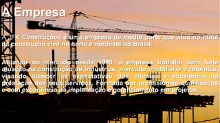 A Empresa
A JFK Construções é uma empresa de médio porte que atua no ramo
da construção civil no norte e nordeste do Brasil.
Atuando no mercado desde 1990, a empresa trabalha com forte
atuação na construção de industrias, mercado imobiliário e reformas,
visando atender as expectativas dos clientes e excelência na
prestação dos seus serviços. Formada por profissionais qualificados
e com experiência na implantação e gerenciamento em projetos

 
