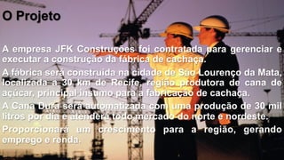 O Projeto
A empresa JFK Construções foi contratada para gerenciar e
executar a construção da fábrica de cachaça.
A fábrica será construída na cidade de São Lourenço da Mata,
localizada a 30 km de Recife, região produtora de cana de
açúcar, principal insumo para a fabricação de cachaça.
A Cana Dura será automatizada com uma produção de 30 mil
litros por dia e atenderá todo mercado do norte e nordeste.
Proporcionará um crescimento para a região, gerando
emprego e renda.

 