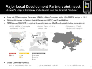 Major Local Development Partner: Metinvest
Ukraine’s Largest Company and a Global Iron Ore & Steel Producer
TSX: BKI
•

Over 100,000 employees; Generated US$12.6 billion of revenues and a 16% EBITDA margin in 2012

•

Metinvest is owned by System Capital Management (SCM) and Smart Holding

•

SCM has over US$28.4B in assets and operations across 13 different areas including ownership of:
• DTEK >18GW of electricity
production (~26%)

•

• Leman Trans, ~21% of
railway cars

• Portinvest, ~13% of
Ukraine’s port capacity

Global Commodity Ranking:
• 9th in Iron Ore with 33.9 MT

• 16th in Steel with 18.4 MT

• 33rd in Coal with 2.6 MT

7

 