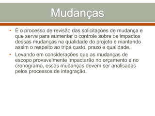 • É o processo de revisão das solicitações de mudança e
que serve para aumentar o controle sobre os impactos
dessas mudanças na qualidade do projeto e mantendo
assim o respeito ao tripé custo, prazo e qualidade.
• Levando em considerações que as mudanças de
escopo provavelmente impactarão no orçamento e no
cronograma, essas mudanças devem ser analisadas
pelos processos de integração.

 