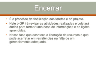 • É o processo de finalização das tarefas e do projeto.
• Nele o GP irá revisar as atividades realizadas e coletará
dados para formar uma base de informações e de lições
aprendidas.
• Nessa fase que acontece a liberação de recursos o que
pode acarretar em resistências na falta de um
gerenciamento adequado.

 