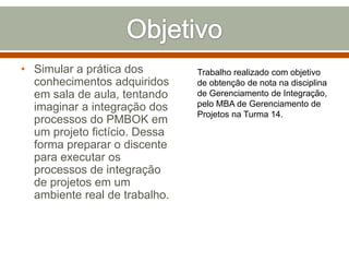 • Simular a prática dos
conhecimentos adquiridos
em sala de aula, tentando
imaginar a integração dos
processos do PMBOK em
um projeto fictício. Dessa
forma preparar o discente
para executar os
processos de integração
de projetos em um
ambiente real de trabalho.

Trabalho realizado com objetivo
de obtenção de nota na disciplina
de Gerenciamento de Integração,
pelo MBA de Gerenciamento de
Projetos na Turma 14.

 