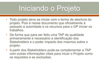 • Todo projeto deve se iniciar com o termo de abertura do
projeto. Pois é nesse documento que oficialmente á
passado a autoridade e os recursos para o GP iniciar os
trabalhos.
• De forma que para ser feito uma TAP de qualidade
primeiramente é necessário a identificação dos
Stakeholders e o poder impacto dos mesmos sobre o
projeto.
• A partir dos Stakeholders pode-se complementar a TAP
com outras informações vitais para inicar o Projeto como
os requisitos e as exclusões.

 