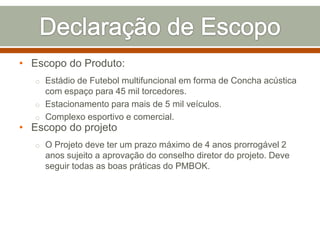 • Escopo do Produto:
o Estádio de Futebol multifuncional em forma de Concha acústica

com espaço para 45 mil torcedores.
o Estacionamento para mais de 5 mil veículos.
o Complexo esportivo e comercial.

• Escopo do projeto

o O Projeto deve ter um prazo máximo de 4 anos prorrogável 2

anos sujeito a aprovação do conselho diretor do projeto. Deve
seguir todas as boas práticas do PMBOK.

 