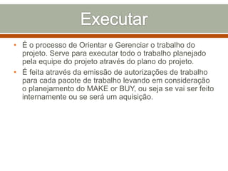 • É o processo de Orientar e Gerenciar o trabalho do
projeto. Serve para executar todo o trabalho planejado
pela equipe do projeto através do plano do projeto.
• É feita através da emissão de autorizações de trabalho
para cada pacote de trabalho levando em consideração
o planejamento do MAKE or BUY, ou seja se vai ser feito
internamente ou se será um aquisição.

 